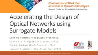 Accelerating the Design of
Optical Networks using
Surrogate Models
IV INTERNATIONAL WORKSHOP ON TRENDS IN OPTICAL TECHNOLOGIES – PROF. CARMELO J. A. BASTOS-FILHO, PHD
Carmelo J. Bastos-Filho (Assoc. Prof. UPE),
Danilo R. B. Araújo (Ph.D. Student, UFPE)
Erick A. Barboza (Ph.D. Student, UFPE)
Joaquim F. Martins-filho (Assoc. Prof. UFPE)
 