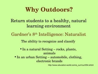 Why Outdoors? Return students to a healthy, natural learning environment Gardner’s 8 th  Intelligence: Naturalist http://www.education-world.com/a_curr/curr054.shtml The ability to recognize and classify In a natural Setting – rocks, plants, animals In an urban Setting – automobile, clothing, electronic brands 