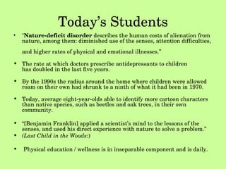 Today’s Students “ Nature-deficit disorder  describes the human costs of alienation from nature, among them: diminished use of the senses, attention difficulties,  and higher rates of physical and emotional illnesses.” The rate at which doctors prescribe antidepressants to children  has doubled in the last five years. By the 1990s the radius around the home where children were allowed roam on their own had shrunk to a ninth of what it had been in 1970.  Today, average eight-year-olds able to identify more cartoon characters than native species, such as beetles and oak trees, in their own community. “ [Benjamin Franklin] applied a scientist’s mind to the lessons of the senses, and used his direct experience with nature to solve a problem.” (Last Child in the Woods :) Physical education / wellness is in inseparable component and is daily.  