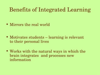 Benefits of Integrated Learning Mirrors the real world Motivates students – learning is relevant  to their personal lives Works with the natural ways in which the brain integrates  and processes new information 