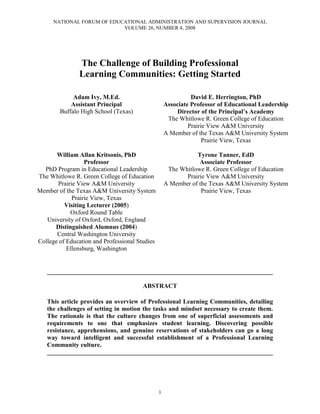 NATIONAL FORUM OF EDUCATIONAL ADMINISTRATION AND SUPERVISION JOURNAL
VOLUME 26, NUMBER 4, 2008
1
The Challenge of Building Professional
Learning Communities: Getting Started
Adam Ivy, M.Ed.
Assistant Principal
Buffalo High School (Texas)
David E. Herrington, PhD
Associate Professor of Educational Leadership
Director of the Principal’s Academy
The Whitlowe R. Green College of Education
Prairie View A&M University
A Member of the Texas A&M University System
Prairie View, Texas
William Allan Kritsonis, PhD
Professor
PhD Program in Educational Leadership
The Whitlowe R. Green College of Education
Prairie View A&M University
Member of the Texas A&M University System
Prairie View, Texas
Visiting Lecturer (2005)
Oxford Round Table
University of Oxford, Oxford, England
Distinguished Alumnus (2004)
Central Washington University
College of Education and Professional Studies
Ellensburg, Washington
Tyrone Tanner, EdD
Associate Professor
The Whitlowe R. Green College of Education
Prairie View A&M University
A Member of the Texas A&M University System
Prairie View, Texas
________________________________________________________________________
ABSTRACT
This article provides an overview of Professional Learning Communities, detailing
the challenges of setting in motion the tasks and mindset necessary to create them.
The rationale is that the culture changes from one of superficial assessments and
requirements to one that emphasizes student learning. Discovering possible
resistance, apprehensions, and genuine reservations of stakeholders can go a long
way toward intelligent and successful establishment of a Professional Learning
Community culture.
________________________________________________________________________
 
