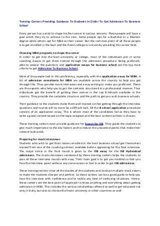 Training Centers Providing Guidance To Students In Order To Get Admission To Business
School
Every person has a wish to shape his/her career in various streams. These people will have a
goal which they try to achieve to the core. Some people opt for a Bachelor or a Masters
degree while others opt for MBA as their career. But the common point of all these people
is to get enrolled in the best and the finest college or university providing this career field.
Choosing MBA programs to shape the career
In order to get into the best university or college, most of the individuals join in some
coaching classes to get them trained through the admission procedure. Being proficient,
able to answer the questions and application essays for business school are the top most
criteria to get Admission To Business School.
Most of the people lack in this proficiency, especially with the application essay for MBA. A
lot of admission consultants for MBA are available across the country to help you get
through this. They provide mock interviews and essay writing to make you proficient. These
are the experts who help you to get the contents structured in a professional manner. Thus
individuals get the benefit of getting their names in the top B-Schools available in the
country. They provide the complete structure and the path to get you such business schools.
Their guidance to the students make them well trained so that getting through the interview
questions and rounds will no more be a difficult task. All the B school application procedure
consists of an application essay. This is where most of the candidates fail as they have to
write a good content based on the topic assigned and the best content written is chosen.
These training centers even provide guidance for Essays for ISB. They guide the students to
give much importance to the key factors and to reduce the unwanted points that make their
content look weak.
Preparing for mock interviews:
Students who wish to get their names enrolled in the best business school get themselves
trained from one of the coaching centers available before appearing for the final interview.
The major stress in the final round is given to the ISB essay for the ISB Hyderabad
admissions. The mock interviews conducted by these training centers helps the students to
pass all these interview rounds with easy. Their main goal is to get you molded so that you
face the interview panel without any nervousness or fear in order to get ISB admissions.
These training centers clear all the doubts of the students and conduct multiple mock exams
to make the students sharper and perfect. So these centers can be a good guide to help you
face the interview with confidence and to tackle any kind of confusing situations. Hence,
these centers are the best point of approach to know anything and everything about getting
admission in MBA. This includes the various scholarships offered as well to get educated not
only in India, but also to choose the finest university in other countries as well.
 