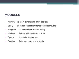 MODULES
• NumPy. : Base n-dimensional array package
• SciPy. : Fundamental library for scientific computing
• Matplotlib. : Comprehensive 2D/3D plotting
• IPython. : Enhanced interactive console
• Sympy. : Symbolic mathematic
• Pandas. : Data structures and analysis
 