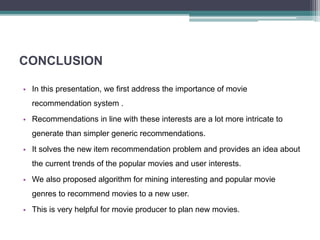 CONCLUSION
• In this presentation, we first address the importance of movie
recommendation system .
• Recommendations in line with these interests are a lot more intricate to
generate than simpler generic recommendations.
• It solves the new item recommendation problem and provides an idea about
the current trends of the popular movies and user interests.
• We also proposed algorithm for mining interesting and popular movie
genres to recommend movies to a new user.
• This is very helpful for movie producer to plan new movies.
 