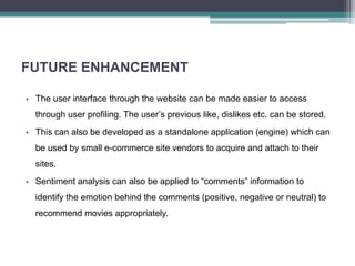 FUTURE ENHANCEMENT
• The user interface through the website can be made easier to access
through user profiling. The user’s previous like, dislikes etc. can be stored.
• This can also be developed as a standalone application (engine) which can
be used by small e-commerce site vendors to acquire and attach to their
sites.
• Sentiment analysis can also be applied to “comments” information to
identify the emotion behind the comments (positive, negative or neutral) to
recommend movies appropriately.
 