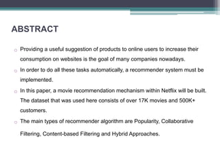 ABSTRACT
o Providing a useful suggestion of products to online users to increase their
consumption on websites is the goal of many companies nowadays.
o In order to do all these tasks automatically, a recommender system must be
implemented.
o In this paper, a movie recommendation mechanism within Netflix will be built.
The dataset that was used here consists of over 17K movies and 500K+
customers.
o The main types of recommender algorithm are Popularity, Collaborative
Filtering, Content-based Filtering and Hybrid Approaches.
 