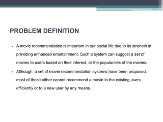 PROBLEM DEFINITION
• A movie recommendation is important in our social life due to its strength in
providing enhanced entertainment. Such a system can suggest a set of
movies to users based on their interest, or the popularities of the movies.
• Although, a set of movie recommendation systems have been proposed,
most of these either cannot recommend a movie to the existing users
efficiently or to a new user by any means.
 