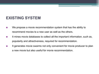 EXISTING SYSTEM
 We propose a movie recommendation system that has the ability to
recommend movies to a new user as well as the others.
 It mines movie databases to collect all the important information, such as,
popularity and attractiveness, required for recommendation.
 It generates movie swarms not only convenient for movie producer to plan
a new movie but also useful for movie recommendation.
 