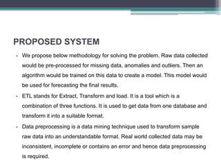 PROPOSED SYSTEM
• We propose below methodology for solving the problem. Raw data collected
would be pre-processed for missing data, anomalies and outliers. Then an
algorithm would be trained on this data to create a model. This model would
be used for forecasting the final results.
• ETL stands for Extract, Transform and load. It is a tool which is a
combination of three functions. It is used to get data from one database and
transform it into a suitable format.
• Data preprocessing is a data mining technique used to transform sample
raw data into an understandable format. Real world collected data may be
inconsistent, incomplete or contains an error and hence data preprocessing
is required.
 