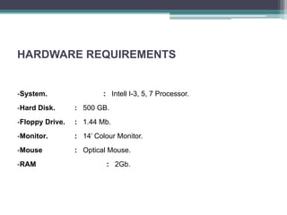 HARDWARE REQUIREMENTS
•System. : Intell I-3, 5, 7 Processor.
•Hard Disk. : 500 GB.
•Floppy Drive. : 1.44 Mb.
•Monitor. : 14’ Colour Monitor.
•Mouse : Optical Mouse.
•RAM : 2Gb.
 