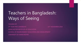 Teachers in Bangladesh:
Ways of Seeing
TASLIMA IVY
3RD YEAR PHD CANDIDATE 14TH NOVEMBER,2018
MANCHESTER INSTITUTE OF EDUCATION
SCHOOL OF ENVIRONMENT EDUCATION AND DEVELOPMENT
UNIVERSITY OF MANCHESTER
 