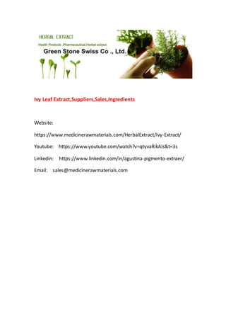 Ivy Leaf Extract,Suppliers,Sales,Ingredients
Website:
https://www.medicinerawmaterials.com/HerbalExtract/Ivy-Extract/
Youtube: https://www.youtube.com/watch?v=qtyvaRIkAIs&t=3s
Linkedin: https://www.linkedin.com/in/agustina-pigmento-extraer/
Email: sales@medicinerawmaterials.com
 