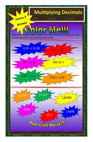 Multiplying Decimals
Solve the multiplication problems below to find what number goes with each color. Then
color the space below that correspond to your answer..
1.6545
35.2
17.577
1.82580
9.1204
10.62
365.16 x
5.67 x 3.1
59 x 0.18
3.02 x 3.02
0.15 x 11.03 1.1 x 32
 