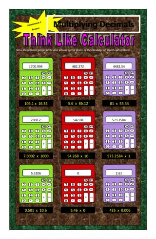 Multiplying Decimals
Solve the problem below. Write your answer on the screen of the calculator on top of each problem
1700.994 4482.54
7000.2 542.68
5.3106 0 2.61
482.272
573.2584
104.1 x 16.34
7.0002 x 1000 54.268 x 10
0.501 x 10.6
81 x 55.34
573.2584 x 1
5.6 x 86.12
5.46 x 0 435 x 0.006
 