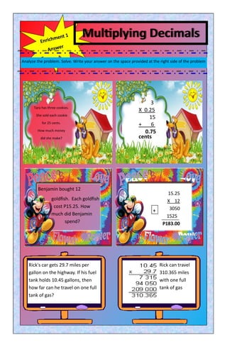Multiplying Decimals
Analyze the problem. Solve. Write your answer on the space provided at the right side of the problem
Tara has three cookies.
She sold each cookie
for 25 cents.
How much money
did she make?
Rick's car gets 29.7 miles per
gallon on the highway. If his fuel
tank holds 10.45 gallons, then
how far can he travel on one full
tank of gas?
Rick can travel
310.365 miles
with one full
tank of gas
Benjamin bought 12
goldfish. Each goldfish
cost P15.25. How
much did Benjamin
spend?
3
X 0.25
15
+ 6 0
0.75
cents
15.25
X 12
3050
15250
P183.00
+
 