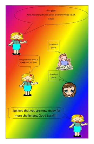 Very good!
Now, how many decimal places are there in 0.11 x 1.54.
Emer?
4 decimal
places
Very good! How about in
0.0006 x 15. 32 . Rose.
6 decimal
places
I believe that you are now ready for
more challenges. Good Luck!!!!
 