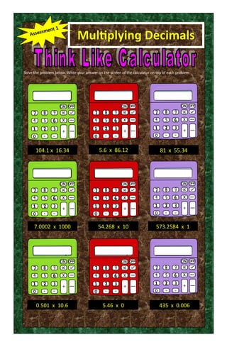 Multiplying Decimals
Solve the problem below. Write your answer on the screen of the calculator on top of each problem
104.1 x 16.34
7.0002 x 1000 54.268 x 10
0.501 x 10.6
81 x 55.34
573.2584 x 1
5.6 x 86.12
5.46 x 0 435 x 0.006
 