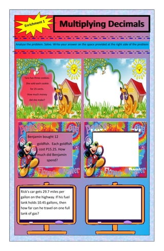 Multiplying Decimals
Analyze the problem. Solve. Write your answer on the space provided at the right side of the problem
Tara has three cookies.
She sold each cookie
for 25 cents.
How much money
did she make?
Rick's car gets 29.7 miles per
gallon on the highway. If his fuel
tank holds 10.45 gallons, then
how far can he travel on one full
tank of gas?
Benjamin bought 12
goldfish. Each goldfish
cost P15.25. How
much did Benjamin
spend?
 