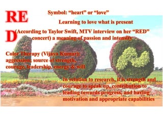 Symbol: “heart” or “love”
RE                    Learning to love what is present
   (According to Taylor Swift, MTV interview on her “RED”
D        concert) a meaning of passion and intensity

Color Therapy (Vijaya Kumar):
aggression; source of strength,
courage, leadership, energy & will

                        In relation to research, it is strength and
                        courage to speak up, contribution to
                        leading towards progress, and having
                        motivation and appropriate capabilities
 