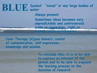 Symbol: “ocean” or any large bodies of
BLUE          water
                 Always present
                 Sometimes ideas becomes very
                 unpredictable and controversial
                 (calm or aggressive, right or
                 wrong) on to social norms

Color Therapy (Vijaya Kumar): center
of communication, self–expression,
knowledge and wisdom

                   To conclude this, it is to be able
                   to express an interest of the
                   person and to be able to expound
                   the learning process on the
                   duration of research
 