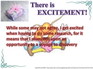 There is
              EXCITEMENT!

While some may not agree, I get excited
when having to do some research, for it
means that I stumbled upon an
opportunity to a voyage to discovery



              ClipartOf.com/34937; http://www.clker.com/inc/svgedit/svg-editor.html?paramurl=/inc/clean.html?id=172414
 