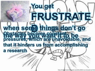You get
           FRUSTRATE
when some things don’t go
           D constant
Obstacles become
the way you want it to be and
pressures, which are unavoidable,
that it hinders us from accomplishing
a research


                       http://michaelmattis.blogspot.com/2011/09/im-so-stressed-out.html
 