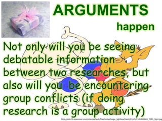 ARGUMENTS
                                                                    happen
Not only will you be seeing
debatable information
between two researches, but
also will you be encountering
group conflicts (if doing
research is a group activity)
           http://cdn2-b.examiner.com/sites/default/files/styles/large_lightbox/hash/53/c5/1345469684_7551_fight.jpg
 