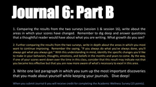 1. Comparing the results from the two surveys (session 1 & session 16), write about the
areas in which your scores have changed. Remember to dig deep and answer questions
that a thoughtful reader would have about what you are writing. What growth do you see?
2. Further comparing the results from the two surveys, write in depth about the areas in which you most
want to continue improving. Remember the saying, "If you always do what you've always done, you'll
always get what you always got." With this understanding in mind, identify the specific changes you'd like
to make in your behaviors, thoughts, emotions, and beliefs in the months and years to come. By the way,
if one of your scores went down over the time in this class, consider that this result may indicate not that
you became less effective but that you are now more aware of what's necessary to excel in this area.
3. Write one last paragraph in which you sum up the most important discoveries
that you made about yourself while keeping your journals. Dive deep!
When you submit Journal 6 you will receive credit for completing the Academic Wellness Survey (15 points).
Journal 6: Part B
 