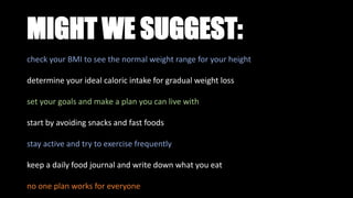 MIGHT WE SUGGEST:
check your BMI to see the normal weight range for your height
determine your ideal caloric intake for gradual weight loss
set your goals and make a plan you can live with
start by avoiding snacks and fast foods
stay active and try to exercise frequently
keep a daily food journal and write down what you eat
no one plan works for everyone
 