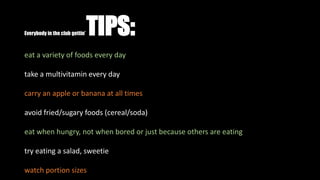 Everybody in the club gettin’ TIPS:
eat a variety of foods every day
take a multivitamin every day
carry an apple or banana at all times
avoid fried/sugary foods (cereal/soda)
eat when hungry, not when bored or just because others are eating
try eating a salad, sweetie
watch portion sizes
 