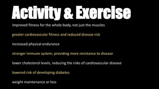 Activity & Exerciseimproved fitness for the whole body, not just the muscles
greater cardiovascular fitness and reduced disease risk
increased physical endurance
stronger immune system, providing more resistance to disease
lower cholesterol levels, reducing the risks of cardiovascular disease
lowered risk of developing diabetes
weight maintenance or loss
 
