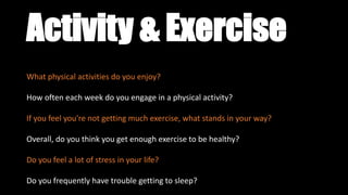 Activity & Exercise
What physical activities do you enjoy?
How often each week do you engage in a physical activity?
If you feel you’re not getting much exercise, what stands in your way?
Overall, do you think you get enough exercise to be healthy?
Do you feel a lot of stress in your life?
Do you frequently have trouble getting to sleep?
 