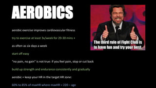 AEROBICS
aerobic exercise improves cardiovascular fitness
try to exercise at least 3x/week for 20-30 mins +
as often as six days a week
start off easy
“no pain, no gain” is not true: if you feel pain, stop or cut back
build up strength and endurance consistently and gradually
aerobic = keep your HR in the target HR zone:
60% to 85% of maxHR where maxHR = 220 – age
 