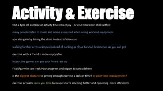 Activity & Exercisefind a type of exercise or activity that you enjoy—or else you won’t stick with it
many people listen to music and some even read when using workout equipment
you also gain by taking the stairs instead of elevators
walking farther across campus instead of parking as close to your destination as you can get
exercise with a friend is more enjoyable
interactive games can get your heart rate up
Fitbit/garmin can track your progress and export to spreadsheet
is the biggest obstacle to getting enough exercise a lack of time? or poor time management?
exercise actually saves you time because you’re sleeping better and operating more efficiently
 