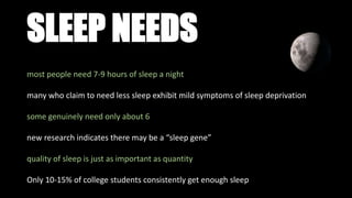 SLEEP NEEDS
most people need 7-9 hours of sleep a night
many who claim to need less sleep exhibit mild symptoms of sleep deprivation
some genuinely need only about 6
new research indicates there may be a “sleep gene”
quality of sleep is just as important as quantity
Only 10-15% of college students consistently get enough sleep
 
