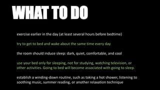 WHAT TO DO
exercise earlier in the day (at least several hours before bedtime)
try to get to bed and wake about the same time every day
the room should induce sleep: dark, quiet, comfortable, and cool
use your bed only for sleeping, not for studying, watching television, or
other activities. Going to bed will become associated with going to sleep.
establish a winding-down routine, such as taking a hot shower, listening to
soothing music, summer reading, or another relaxation technique
 