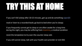 TRY THIS AT HOME
if you can’t fall asleep after 10-15 minutes, get up and do something soporific
read or listen to a recorded book; go back to bed when you’re sleepy
if you frequently cannot get to sleep or are often awake for a long time
during the night, you may be suffering from insomnia, a medical condition
resist the temptation to try over-the-counter sleep aids
if you still cannot sleep, talk with your health-care provider or visit DSS
 