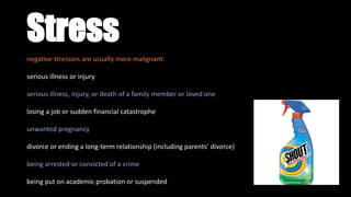 Stress
negative stressors are usually more malignant:
serious illness or injury
serious illness, injury, or death of a family member or loved one
losing a job or sudden financial catastrophe
unwanted pregnancy
divorce or ending a long-term relationship (including parents’ divorce)
being arrested or convicted of a crime
being put on academic probation or suspended
 