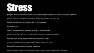 StressEveryday stressors are more common but can add up and produce as much stress as a major life event:
Anxiety about not having enough time for classes, job, studies, and social life
Worries about grades, an upcoming test, or an assignment
Money concerns
Conflict with a roommate, someone at work, or family member
Anxiety or doubts about one’s future or difficulty choosing a major or career
Frequent colds, allergy attacks, other continuing health issues
Concerns about one’s appearance, weight, eating habits, and so on
Relationship tensions, poor social life, loneliness
Time-consuming hassles such as a broken-down car or the need to find a new apartment
 