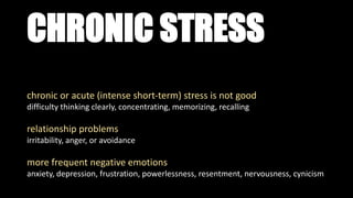 CHRONIC STRESS
chronic or acute (intense short-term) stress is not good
difficulty thinking clearly, concentrating, memorizing, recalling
relationship problems
irritability, anger, or avoidance
more frequent negative emotions
anxiety, depression, frustration, powerlessness, resentment, nervousness, cynicism
 