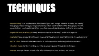 TECHNIQUES
deep breathing sit in a comfortable position with your back straight. breathe in slowly and deeply
through your nose, filling your lungs completely. exhale slowly and smoothly through your mouth.
concentrate on your breathing and feel your chest expanding and relaxing for five to ten minutes.
progressive muscle relaxation slowly tense and then relax the body’s major muscle groups
meditation focus on your breathing, an image, or a thought, while clearing the mind of negative energy
yoga or tai chi these and other exercises focus on body position and slow, gradual movements
relaxation music play the recording and relax as you are guided through the techniques
massage massage therapy schools offer affordable services from students and novices
 