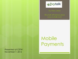 by Mary Jesse

                     @Ivytalk @TheMaryJesse
                        www.ivytalk.com




                    Mobile
                    Payments
Presented at CETW
November 7, 2012
 