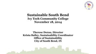 Sustainable South Bend 
Ivy Tech Community College 
November 18, 2014 
Therese Dorau, Director 
Krista Bailey, Sustainability Coordinator 
Office of Sustainability 
City of South Bend, IN 
 