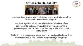 Office of Sustainability 
Input and involvement from individuals and organizations, will be 
essential to a successful program. 
We work together both internally and with members of the 
community to find creative and innovative approaches to 
preserving our natural resources, insuring social equity, and 
cutting costs. 
Collecting and using government and community-wide data will be 
the cornerstone of the Office of Sustainability's programs. 
 