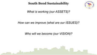 South Bend Sustainability 
What is working (our ASSETS)? 
How can we improve (what are our ISSUES)? 
Who will we become (our VISION)? 
 