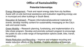 Office of Sustainability 
Potential Internships 
Energy Management - Track and report energy data from city facilities. 
Assist with on-site technical assistance and evaluation regarding energy use 
in municipal and other buildings in South Bend. 
Education & Outreach - Prepare informational/educational materials for 
events, develop monthly content for sustainability messaging on the City’s 
web and social media. 
Green Mobility – Research planning, fundraising, and implementation of a 
bike share program. Develop and promote outreach program to encourage 
the public to use a wide range of transportation options (walk, bike, transit, 
carpooling). 
Waste Reduction and Recycling – Improve and enhance recycling and 
waste reduction efforts at City facilities. Prepare educational materials. 
 