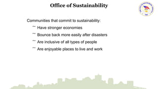 Office of Sustainability 
Communities that commit to sustainability: 
͠ Have stronger economies 
͠ Bounce back more easily after disasters 
͠ Are inclusive of all types of people 
͠ Are enjoyable places to live and work 
 
