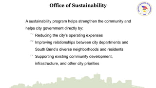 Office of Sustainability 
A sustainability program helps strengthen the community and 
helps city government directly by: 
͠ Reducing the city’s operating expenses 
͠ Improving relationships between city departments and 
South Bend’s diverse neighborhoods and residents 
͠ Supporting existing community development, 
infrastructure, and other city priorities 
 