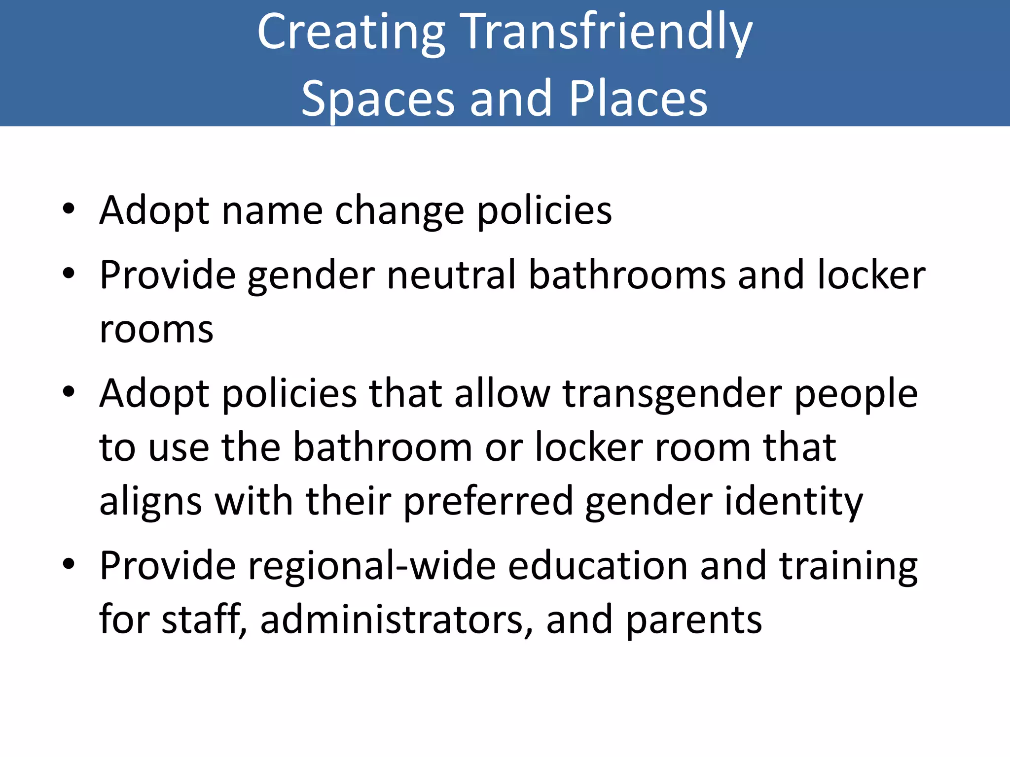 Creating Transfriendly
Spaces and Places
• Adopt name change policies
• Provide gender neutral bathrooms and locker
rooms
• Adopt policies that allow transgender people
to use the bathroom or locker room that
aligns with their preferred gender identity
• Provide regional-wide education and training
for staff, administrators, and parents
 