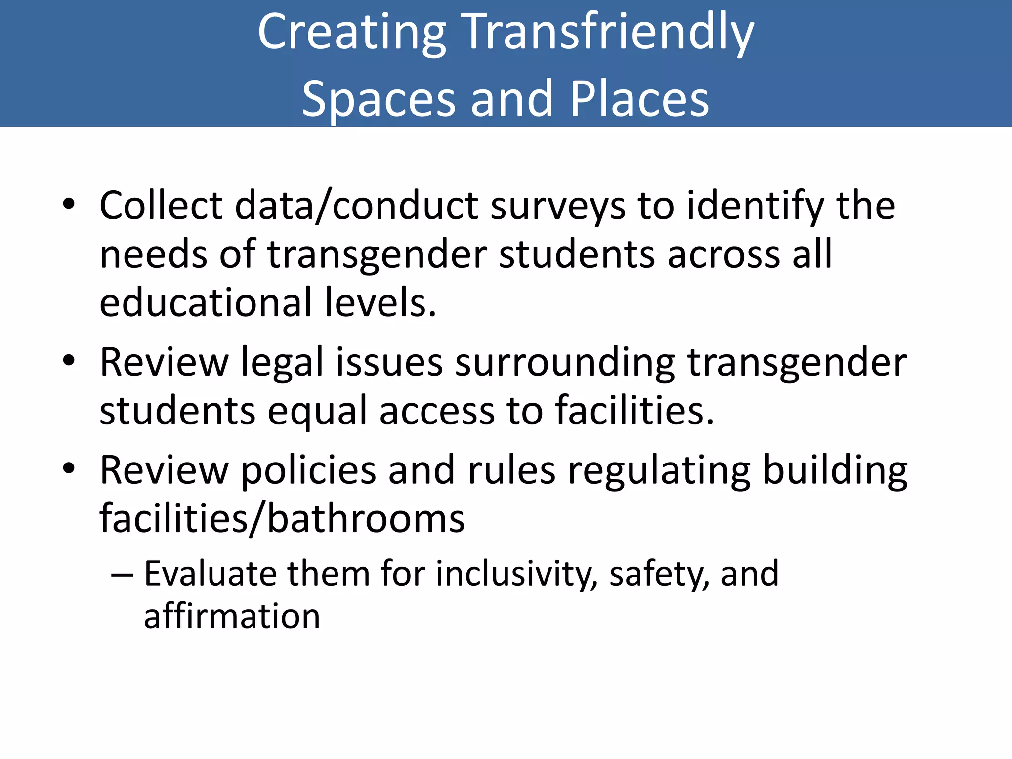 Creating Transfriendly
Spaces and Places
• Collect data/conduct surveys to identify the
needs of transgender students across all
educational levels.
• Review legal issues surrounding transgender
students equal access to facilities.
• Review policies and rules regulating building
facilities/bathrooms
– Evaluate them for inclusivity, safety, and
affirmation
 
